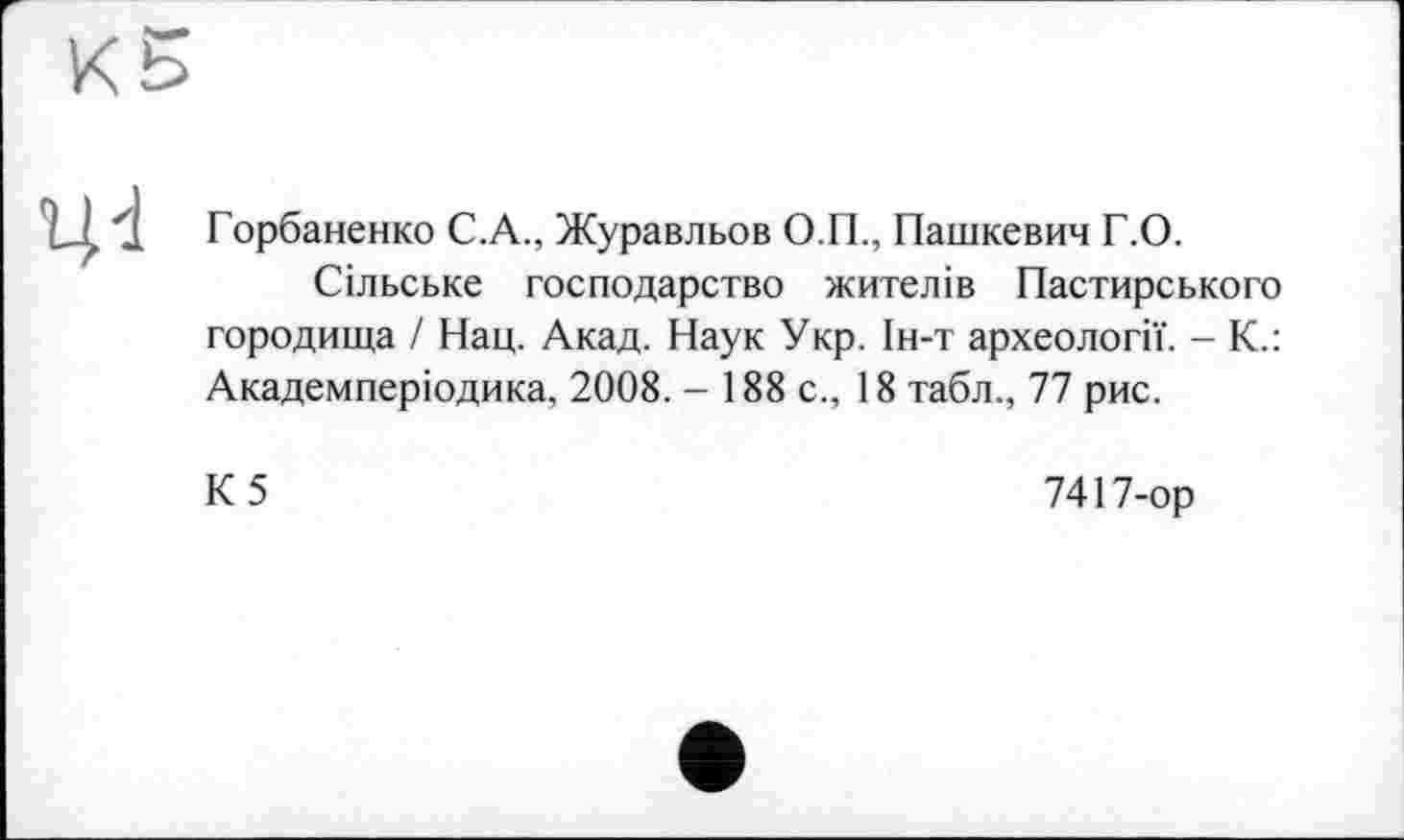 ﻿
Горбаненко С.A., Журавльов О.П., Пашкевич Г.О.
Сільське господарство жителів Пастирського городища І Нац. Акад. Наук Укр. Ін-т археології. - К.: Академперіодика, 2008. - 188с., 18 табл., 77 рис.
К5
7417-ор